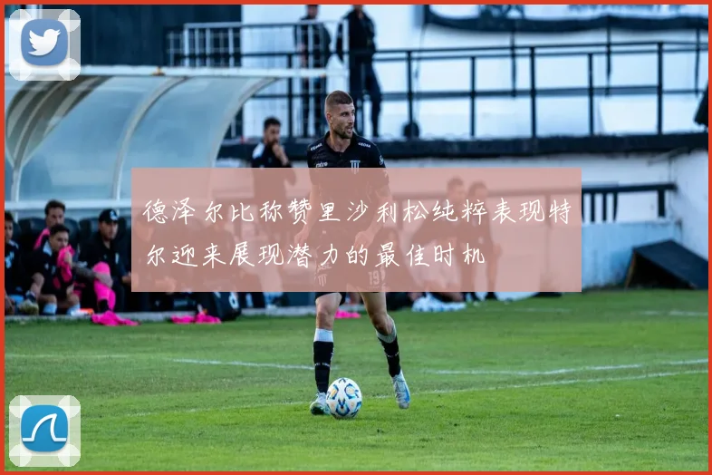 德泽尔比称赞里沙利松纯粹表现特尔迎来展现潜力的最佳时机