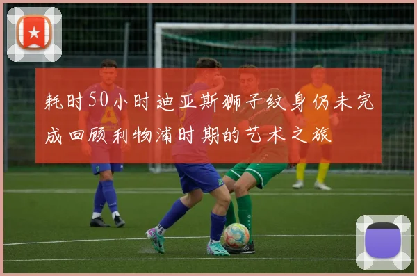 耗时50小时迪亚斯狮子纹身仍未完成回顾利物浦时期的艺术之旅