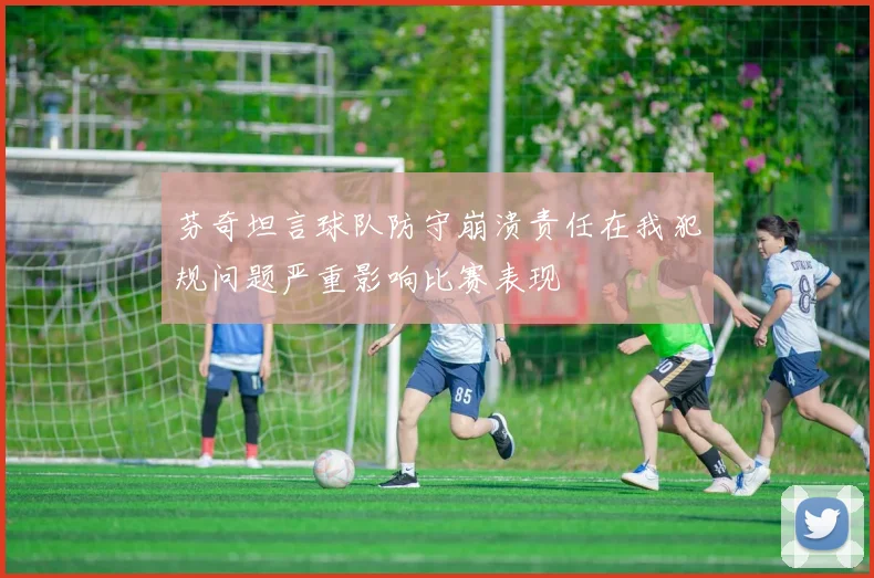 芬奇坦言球队防守崩溃责任在我犯规问题严重影响比赛表现