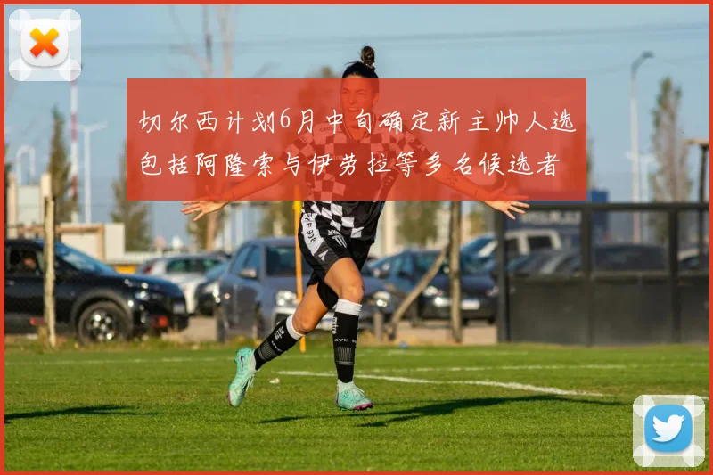 切尔西计划6月中旬确定新主帅人选包括阿隆索与伊劳拉等多名候选者