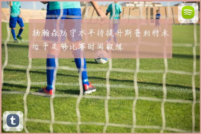 杨瀚森防守水平待提升斯普利特未给予足够比赛时间锻炼