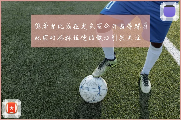 德泽尔比或在更衣室公开羞辱球员此前对格林伍德的做法引发关注