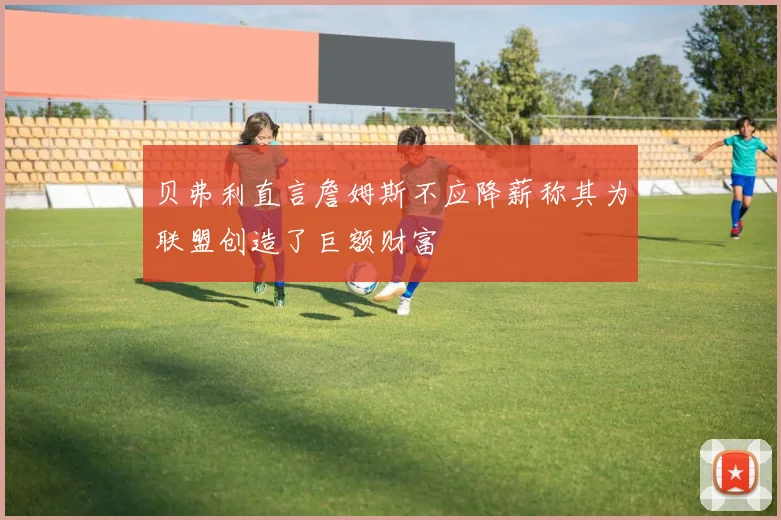 贝弗利直言詹姆斯不应降薪称其为联盟创造了巨额财富