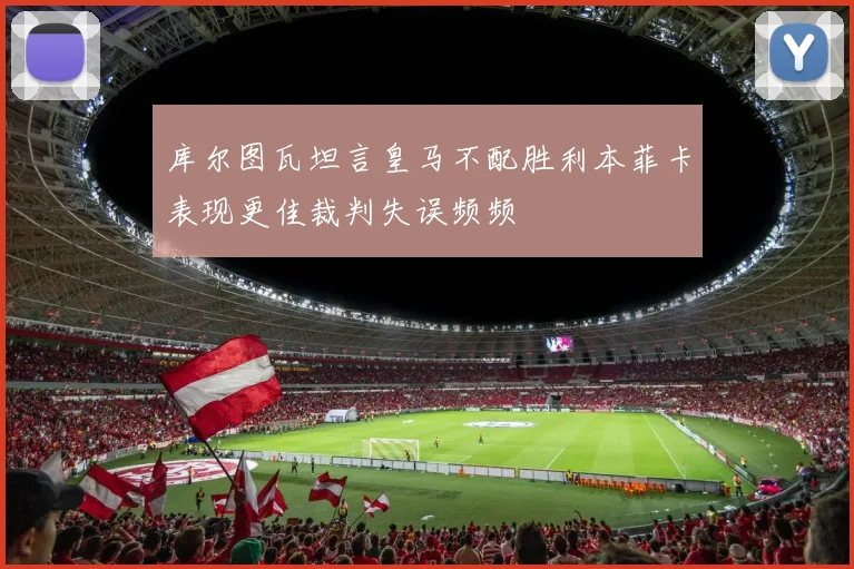 库尔图瓦坦言皇马不配胜利本菲卡表现更佳裁判失误频频