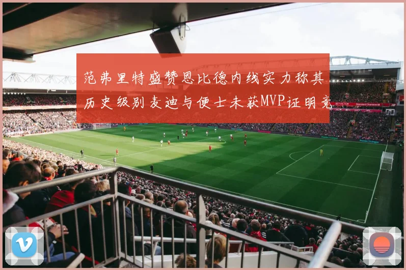 范弗里特盛赞恩比德内线实力称其历史级别麦迪与便士未获MVP证明竞争激烈