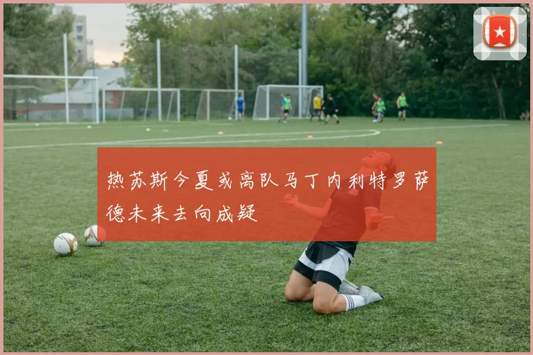 热苏斯今夏或离队马丁内利特罗萨德未来去向成疑