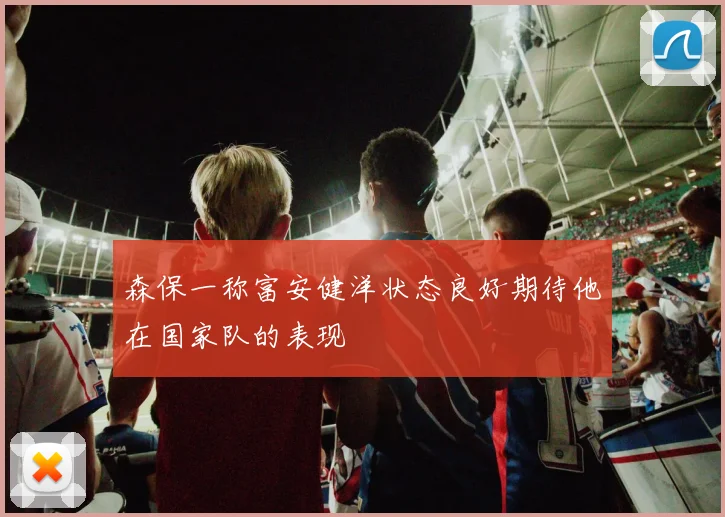 森保一称富安健洋状态良好期待他在国家队的表现