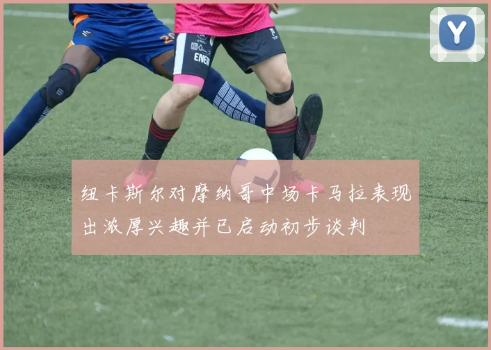 纽卡斯尔对摩纳哥中场卡马拉表现出浓厚兴趣并已启动初步谈判