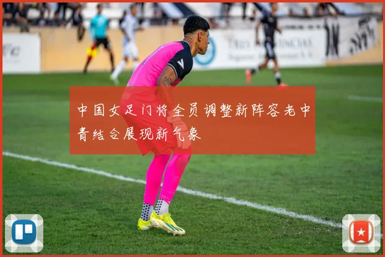 中国女足门将全员调整新阵容老中青结合展现新气象