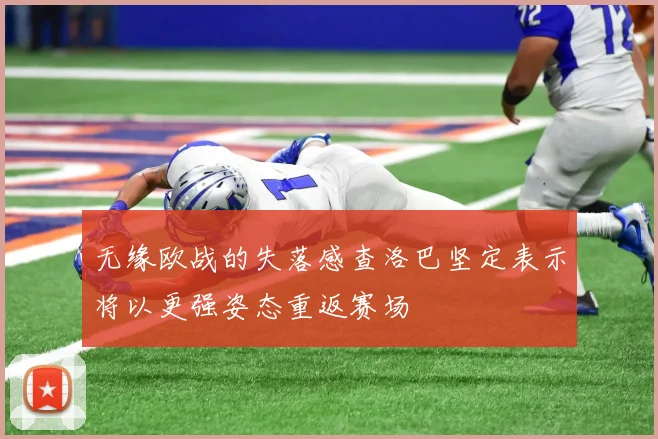 无缘欧战的失落感查洛巴坚定表示将以更强姿态重返赛场