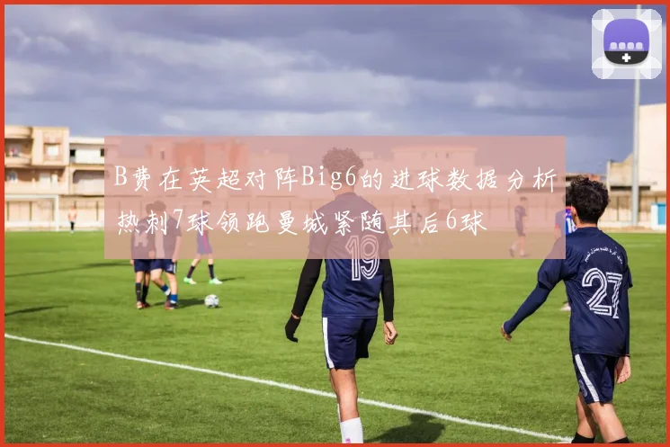 B费在英超对阵Big6的进球数据分析热刺7球领跑曼城紧随其后6球