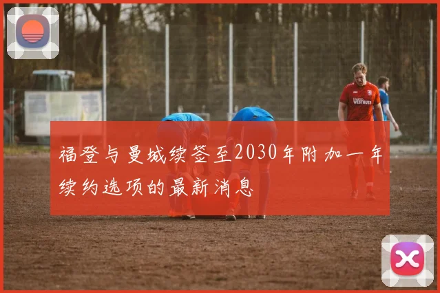 福登与曼城续签至2030年附加一年续约选项的最新消息
