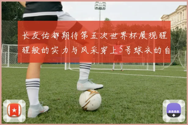 长友佑都期待第五次世界杯展现猩猩般的实力与风采穿上5号球衣的自豪感