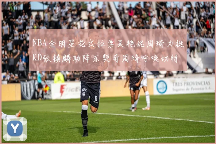 NBA全明星花式拉票吴艳妮周琦力挺KD张镇麟助阵东契奇周琦呼唤切特共襄盛举