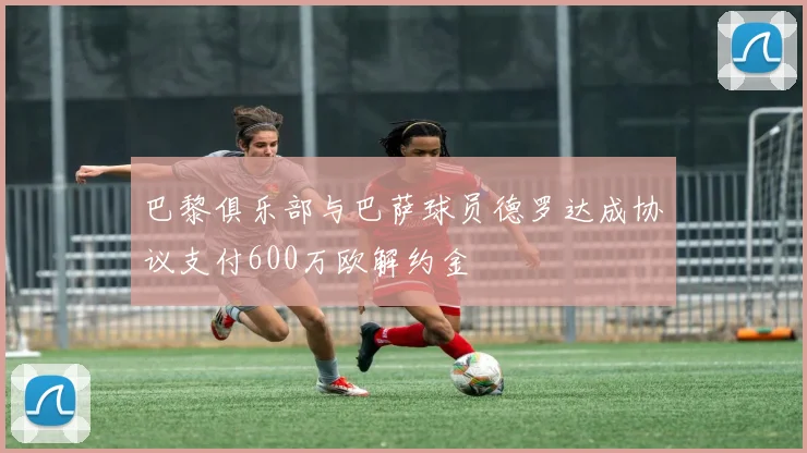 巴黎俱乐部与巴萨球员德罗达成协议支付600万欧解约金