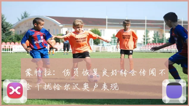 蒙特拉：伤员恢复良好转会传闻不会干扰恰尔汉奥卢表现