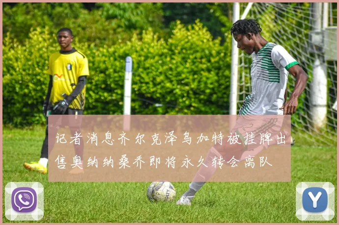 记者消息齐尔克泽乌加特被挂牌出售奥纳纳桑乔即将永久转会离队